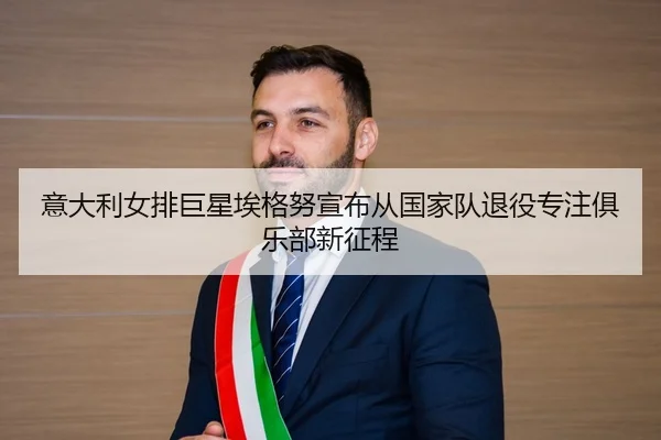 意大利女排巨星埃格努宣布从国家队退役专注俱乐部新征程