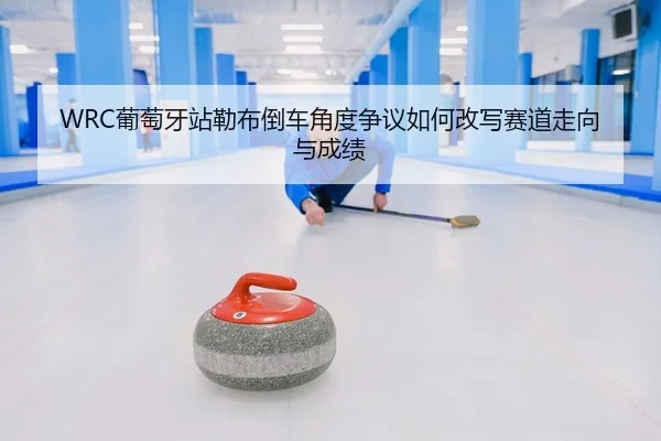 WRC葡萄牙站勒布倒车角度争议如何改写赛道走向与成绩